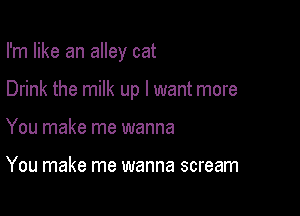 I'm like an alley cat

Drink the milk up I want more

You make me wanna

You make me wanna scream