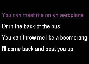You can meet me on an aeroplane
Or in the back of the bus
You can throw me like a boomerang

I'll come back and beat you up