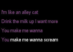 I'm like an alley cat

Drink the milk up I want more

You make me wanna

You make me wanna scream