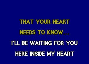 THAT YOUR HEART

NEEDS TO KNOW...
I'LL BE WAITING FOR YOU
HERE INSIDE MY HEART