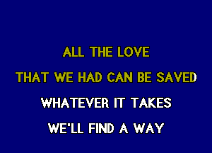 ALL THE LOVE

THAT WE HAD CAN BE SAVED
WHATEVER IT TAKES
WE'LL FIND A WAY