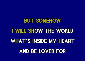 BUT SOMEHOW

I WILL SHOW THE WORLD
WHAT'S INSIDE MY HEART
AND BE LOVED FOR