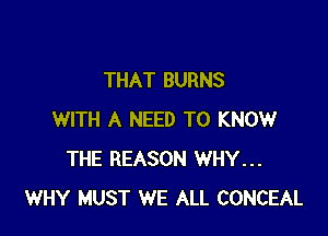THAT BURNS

WITH A NEED TO KNOW
THE REASON WHY...
WHY MUST WE ALL CONCEAL