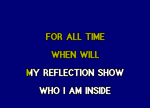 FOR ALL TIME

WHEN WILL
MY REFLECTION SHOW
WHO I AM INSIDE