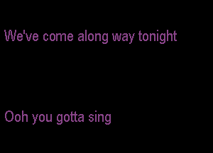 We've come along way tonight

Ooh you gotta sing