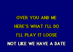 OVER YOU AND ME

HERE'S WHAT I'LL DO
I'LL PLAY IT LOOSE
NOT LIKE WE HAVE A DATE