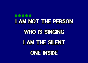 I AM NOT THE PERSON

WHO IS SINGING
I AM THE SILENT
ONE INSIDE