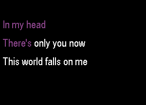 In my head

There's only you now

This world falls on me