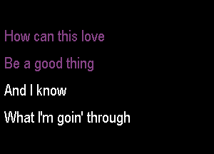 How can this love

Be a good thing
And I know

What I'm goin' through