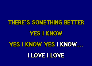 THERE'S SOMETHING BETTER
YES I KNOW

YES I KNOW YES I KNOW...
I LOVE I LOVE