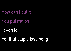 How can I put it
You put me on

I even fell

For that stupid love song
