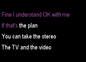 Fine I understand OK with me

If that's the plan

You can take the stereo
The TV and the video