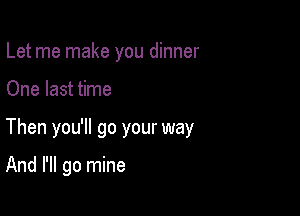 Let me make you dinner

One last time

Then you'll go your way

And I'll go mine