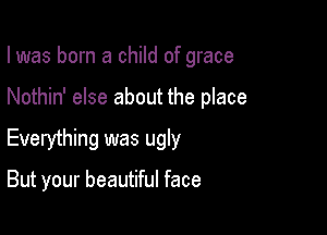 I was born a child of grace

Nothin' else about the place

Everything was ugly

But your beautiful face