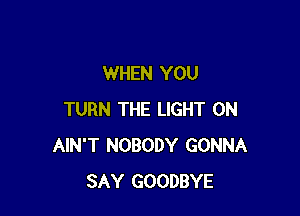 WHEN YOU

TURN THE LIGHT 0N
AIN'T NOBODY GONNA
SAY GOODBYE