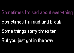 Sometimes I'm sad about everything
Sometimes I'm mad and break

Some things sorly times ten

But you just got in the way
