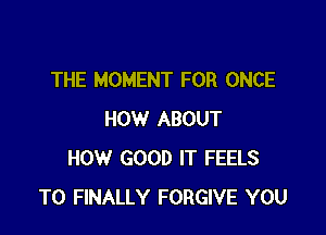 THE MOMENT FOR ONCE

HOW ABOUT
HOW GOOD IT FEELS
T0 FINALLY FORGIVE YOU