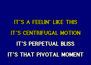 IT'S A FEELIN' LIKE THIS
IT'S CENTRIFUGAL MOTION
IT'S PERPETUAL BLISS
IT'S THAT PIVOTAL MOMENT