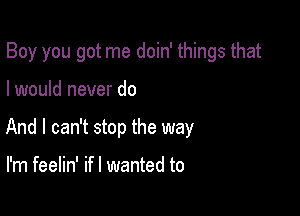 Boy you got me doin' things that

I would never do

And I can't stop the way

I'm feelin' ifl wanted to
