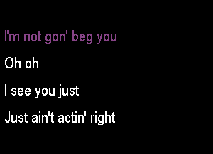 I'm not gon' beg you
Oh oh

I see you just

Just ain't actin' right