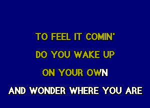 T0 FEEL IT COMIN'

DO YOU WAKE UP
ON YOUR OWN
AND WONDER WHERE YOU ARE