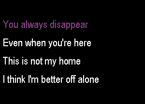 You always disappear

Even when you're here
This is not my home

I think I'm better off alone