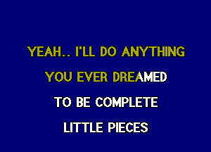 YEAH.. I'LL DO ANYTHING

YOU EVER DREAMED
TO BE COMPLETE
LITTLE PIECES
