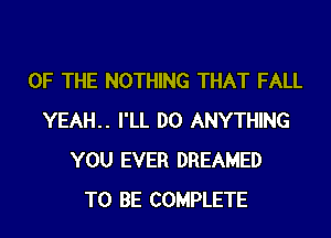 OF THE NOTHING THAT FALL
YEAH.. I'LL DO ANYTHING
YOU EVER DREAMED
TO BE COMPLETE