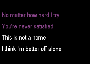 No matter how hard I try

You're never satisfied
This is not a home

I think I'm better off alone