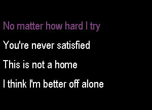 No matter how hard I try

You're never satisfied
This is not a home

I think I'm better off alone