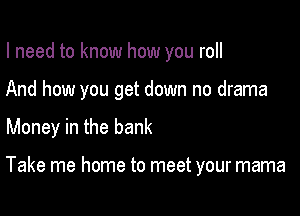 I need to know how you roll

And how you get down no drama

Money in the bank

Take me home to meet your mama
