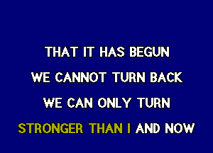 THAT IT HAS BEGUN

WE CANNOT TURN BACK
WE CAN ONLY TURN
STRONGER THAN I AND NOW