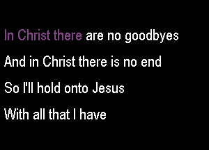 In Christ there are no goodbyes

And in Christ there is no end
So I'll hold onto Jesus
With all that l have