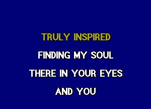 TRULY INSPIRED

FINDING MY SOUL
THERE IN YOUR EYES
AND YOU