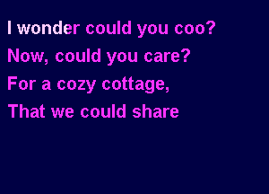 I wonder could you coo?
Now, could you care?
For a cozy cottage,

That we could share
