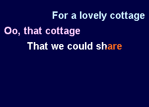 For a lovely cottage
00, that cottage
That we could share