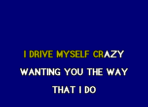 I DRIVE MYSELF CRAZY
WANTING YOU THE WAY
THAT I DO