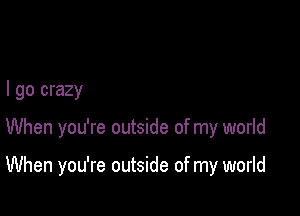 I go crazy

When you're outside of my world

When you're outside of my world