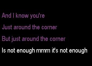 And I know you're
Just around the corner

Butjust around the corner

Is not enough mmm ifs not enough