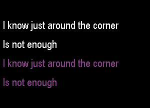 I know just around the corner

Is not enough

I knowjust around the corner

Is not enough