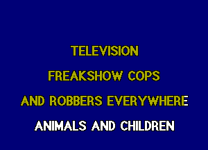 TELEVISION

FREAKSHOW COPS
AND ROBBERS EVERYWHERE
ANIMALS AND CHILDREN