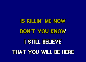 IS KILLIN' ME NOW

DON'T YOU KNOW
I STILL BELIEVE
THAT YOU WILL BE HERE