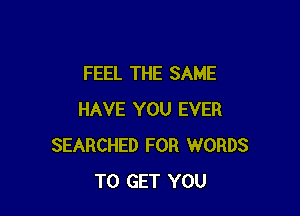 FEEL THE SAME

HAVE YOU EVER
SEARCHED FOR WORDS
TO GET YOU