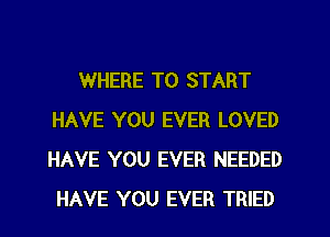 WHERE TO START
HAVE YOU EVER LOVED
HAVE YOU EVER NEEDED
HAVE YOU EVER TRIED