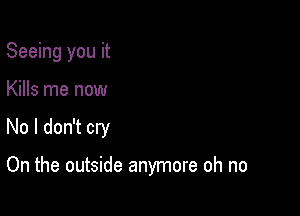 Seeing you it

Kills me now

No I don't cry

On the outside anymore oh no