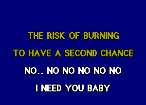 THE RISK OF BURNING

TO HAVE A SECOND CHANCE
N0.. N0 N0 N0 N0 NO
I NEED YOU BABY
