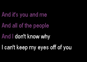 And it's you and me
And all of the people
And I don't know why

I can't keep my eyes off of you