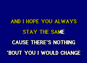 AND I HOPE YOU ALWAYS

STAY THE SAME
CAUSE THERE'S NOTHING
'BOUT YOU I WOULD CHANGE