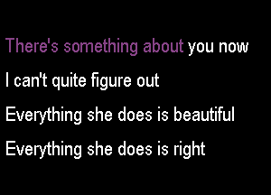 There's something about you now
I can't quite figure out

Everything she does is beautiful

Everything she does is right