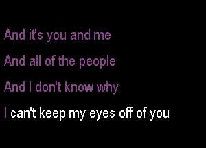 And it's you and me
And all of the people
And I don't know why

I can't keep my eyes off of you